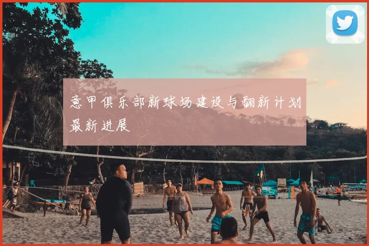 意甲俱乐部新球场建设与翻新计划最新进展