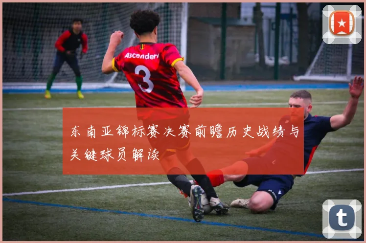 东南亚锦标赛决赛前瞻历史战绩与关键球员解读